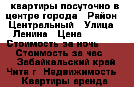 квартиры посуточно в центре города › Район ­ Центральный › Улица ­ Ленина › Цена ­ 1 100 › Стоимость за ночь ­ 1 000 › Стоимость за час ­ 300 - Забайкальский край, Чита г. Недвижимость » Квартиры аренда посуточно   . Забайкальский край